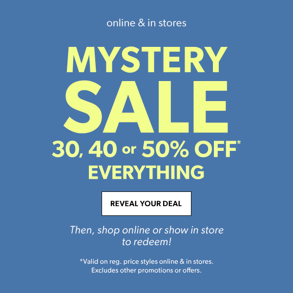 Online & in stores. Mystery sale. 30, 40 or 50% off* everything. Reveal Your Deal. Then, shop online or show in store to redeem! *Valid on reg. price styles online & in stores. Excludes other promotions or offers.