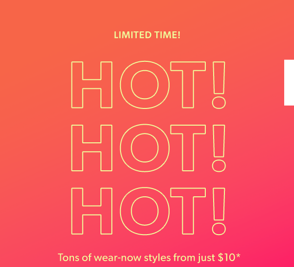 Limited time! Hot! Hot! Hot! Tons of wear-now styles from just $10*.