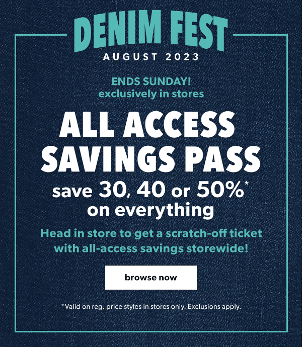 Denim fest August 2023. Ends Sunday! Exclusively in stores. All access savings pass. Save 30, 40 or 50%* on everything. Head in store to get a scratch-off ticket with all-access savings storewide! Browse now. *Valid on reg. price styles in stores only. Exclusions apply.
