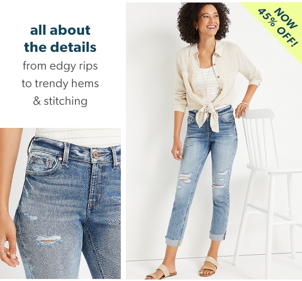 All about the details. From edgy rips to trendy hems & stitching. Now 45% off!