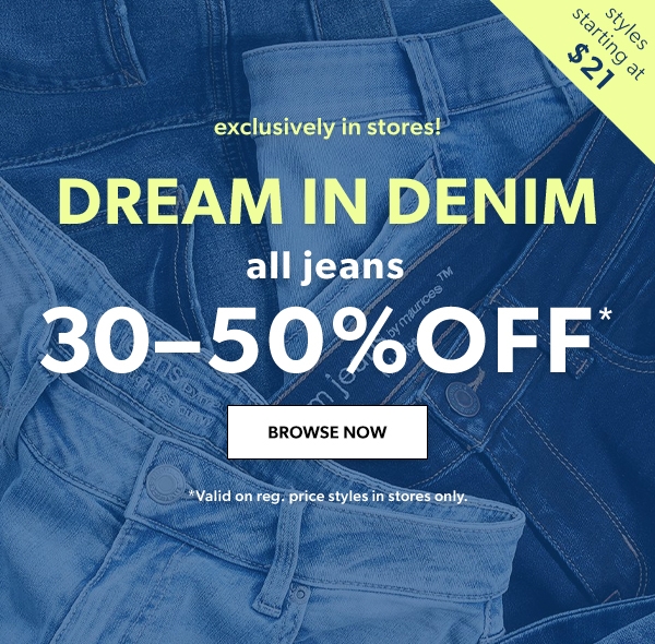 Styles starting at $21. Exclusively in stores! DREAM IN DENIM. All jeans 30-50% off*. BROWSE NOW. *Valid on reg. price styles in stores only.