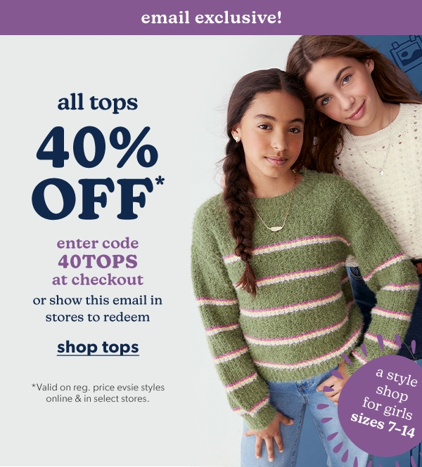 Email exclusive! A style shop for girls sizes 7-14. All tops 40% off*. Enter code 40TOPS at checkout or show this email in stores to redeem. Shop tops. *Valid on reg. price evsie styles online & in select stores.