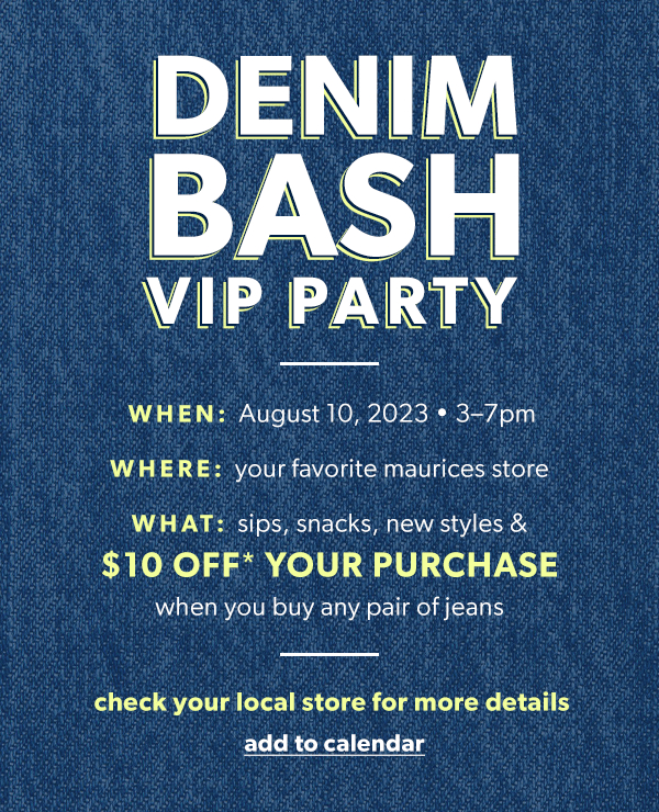 Denim bash VIP party. WHEN: August 10, 2023 4-7pm. WHERE: your favorite maurices store. WHAT: sips, snacks, new styles & $10 off* your purchase when you buy any pair of jeans. Check your local store for more details. Add to calendar.