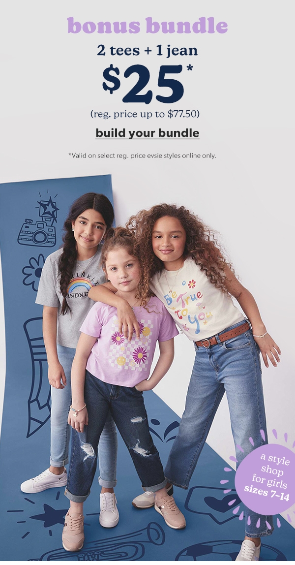 A style shop for girls sizes 7-14. Bonus bundle. 2 tees + 1 jean $25*. (Reg. price up to $77.50). Build your bundle. *Valid on select reg. price evsie styles online only.