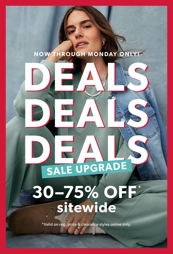 Now through Monday only! Deals. Deals. Deals sale upgrade. 30-75% off* sitewide. *Valid on reg. price & clearance styles online only.