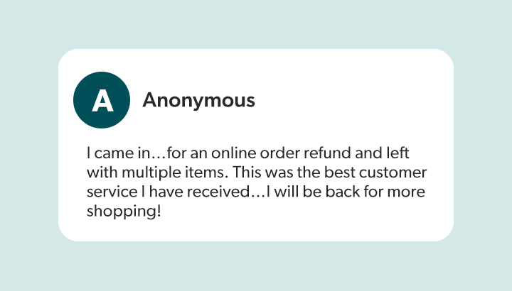 Anonymous - I came in…for an online order refund and left with multiple items. This was the best customer service I have received…I will be back for more shopping!