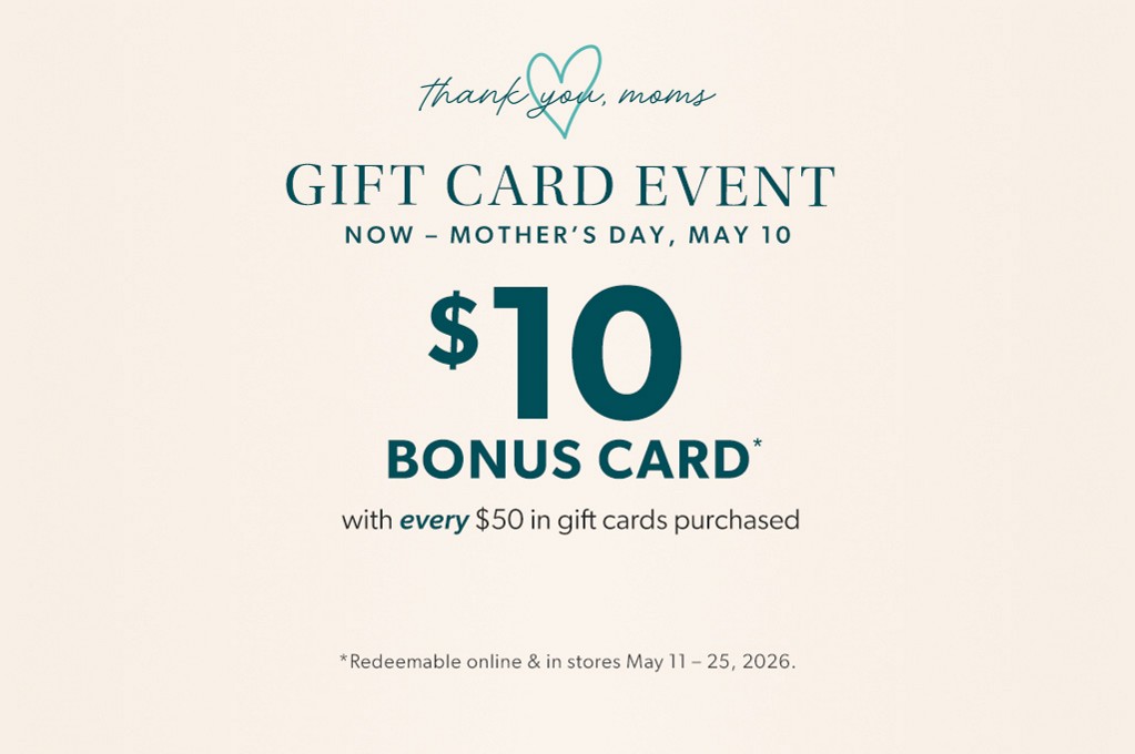 than you, moms. gift card event. now - mother's day, may 10. $10 bonus card* with every $50 in gift cards purchased. *redeemable online and in stores may 11 - 25, 2026.