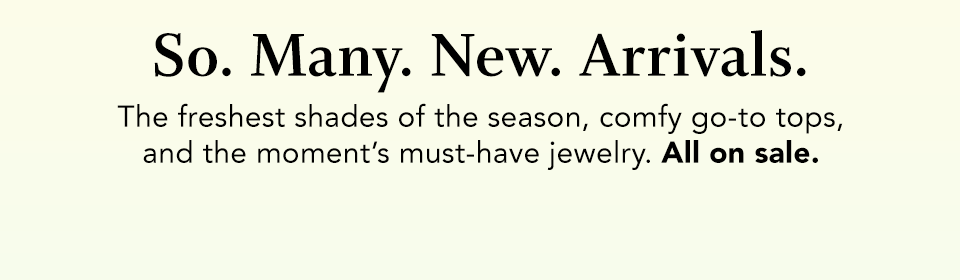 so. many. new. arrivals. the freshest shades of the season, comfy go-to tops, and the moment's must-have jewelry. All on sale.