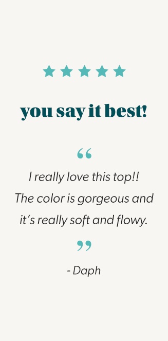 you say it best! quote: i really love this top!! the color is gorgeous and it's really soft and flowy. end quote. Daph.