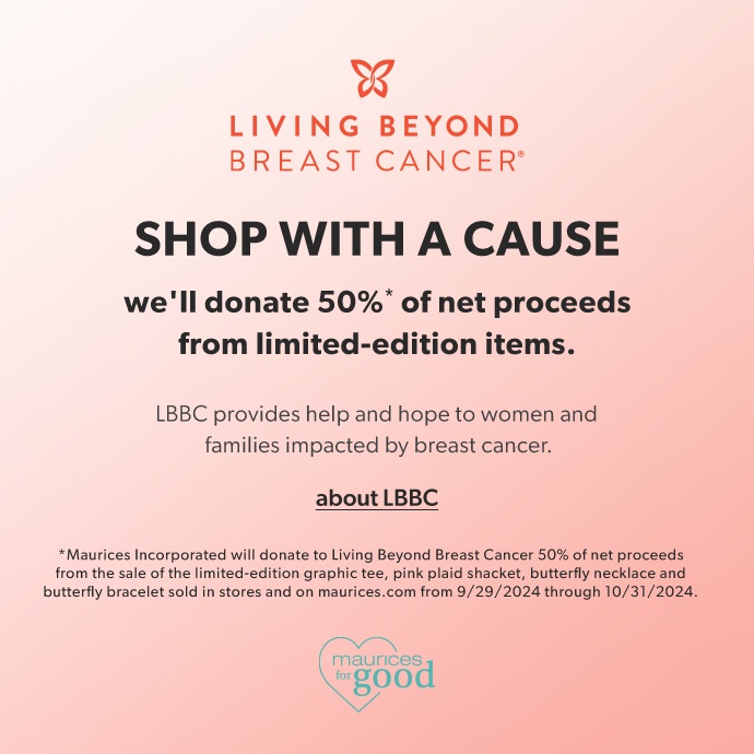 living beyond breast cancer. shop with a cause. we'll donate 50%* of net proceeds from limited-edition items. LBBC provides help and hope to women and families impacted by breast cancer. link - about LBBC. *Maurices Incorporated will donate to Living Beyond Breast Cancer 50% of net proceeds from the sale of the limited-edition graphic tee, pink plaid shacket, butterfly necklace and butterfly bracelet sold in stores and on maurices.com from 9/29/2024 through 10/31/2024. maurices for good logo.