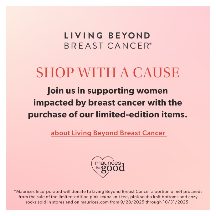 LIVING BEYOND BREAST CANCER*. SHOP WITH A CAUSE. Join us in supporting women impacted by breast cancer with the purchase of our limited-edition items. abou Living Beyond Breast Cancer. maurices for good logo. *Maurices Incorporated will donate to Living Beyond Breast Cancer a portion of net proceeds from the sale of the limited-edition pink scuba knit tee, pink scuba knit bottoms and cozy socks sold in stores and on maurices.com from 9/28/2025 through 10/31/2025.
